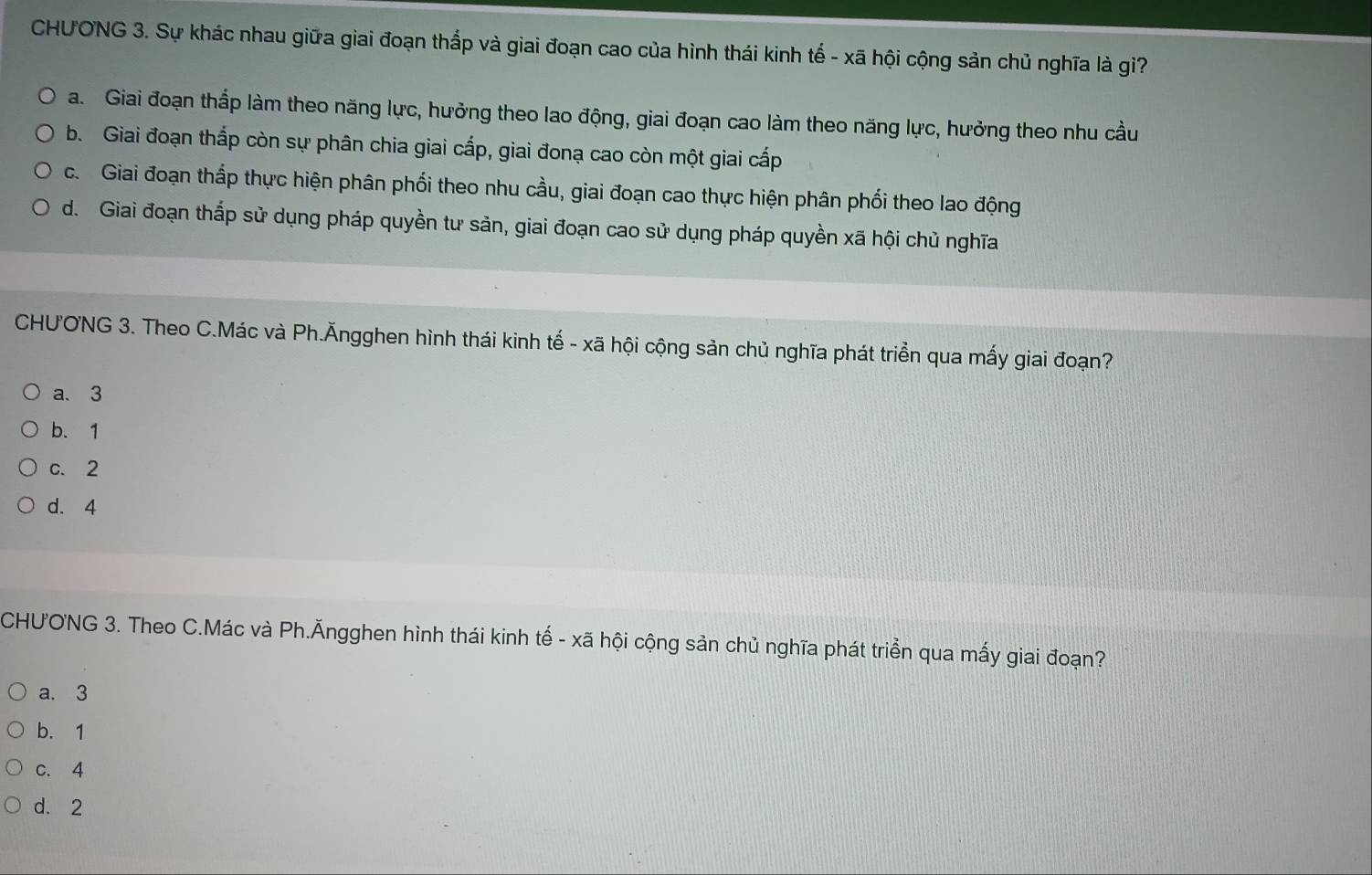 CHƯONG 3. Sự khác nhau giữa giai đoạn thắp và giai đoạn cao của hình thái kinh tế - xã hội cộng sản chủ nghĩa là gi?
a. Giai đoạn thấp làm theo năng lực, hưởng theo lao động, giai đoạn cao làm theo năng lực, hưởng theo nhu cầu
b. Giai đoạn thấp còn sự phân chia giai cấp, giai đonạ cao còn một giai cấp
c. Giai đoạn thấp thực hiện phân phối theo nhu cầu, giai đoạn cao thực hiện phân phối theo lao động
d. Giai đoạn thắp sử dụng pháp quyền tư sản, giai đoạn cao sử dụng pháp quyền xã hội chủ nghĩa
CHU'ONG 3. Theo C.Mác và Ph.Ăngghen hình thái kinh tế - xã hội cộng sản chủ nghĩa phát triển qua mấy giai đoạn?
a. 3
b. 1
c. 2
d. 4
CHUONG 3. Theo C.Mác và Ph.Ăngghen hình thái kinh tế - xã hội cộng sản chủ nghĩa phát triển qua mấy giai đoạn?
a. 3
b. 1
c. 4
d. 2