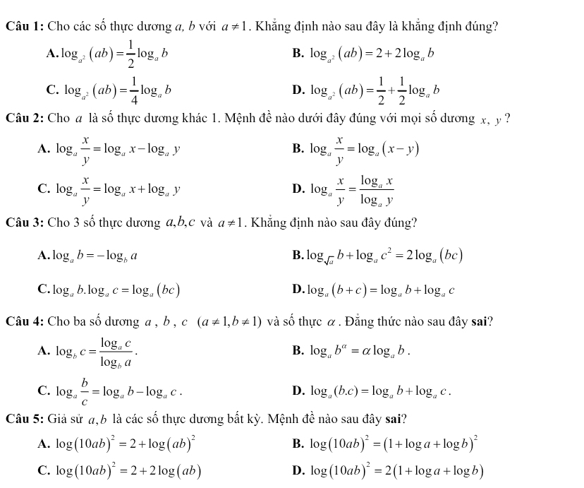 Cho các số thực dương a, b với a!= 1. Khẳng định nào sau đây là khẳng định đúng?
A. log _a^2(ab)= 1/2 log _ab
B. log _a^2(ab)=2+2log _ab
C. log _a^2(ab)= 1/4 log _ab log _a^2(ab)= 1/2 + 1/2 log _ab
D.
Câu 2: Cho # là số thực dương khác 1. Mệnh đề nào dưới đây đúng với mọi số dương x, y ?
A. log _a x/y =log _ax-log _ay log _a x/y =log _a(x-y)
B.
C. log _a x/y =log _ax+log _ay log _a x/y =frac log _axlog _ay
D.
Câu 3: Cho 3 số thực dương a,b,c và a!= 1. Khẳng định nào sau đây đúng?
A. log _ab=-log _ba B. log _sqrt(a)b+log _ac^2=2log _a(bc)
C. log _ab.log _ac=log _a(bc) D. log _a(b+c)=log _ab+log _ac
Câu 4: Cho ba shat O dương a , b , c(a!= 1,b!= 1) và số thực α. Đẳng thức nào sau đây sai?
A. log _bc=frac log _aclog _ba.
B. log _ab^a=alpha log _ab.
C. log _a b/c =log _ab-log _ac.
D. log _a(b.c)=log _ab+log _ac.
Câu 5: Giả sử a,6 là các số thực dương bất kỳ. Mệnh đề nào sau đây sai?
A. log (10ab)^2=2+log (ab)^2 B. log (10ab)^2=(1+log a+log b)^2
C. log (10ab)^2=2+2log (ab) D. log (10ab)^2=2(1+log a+log b)