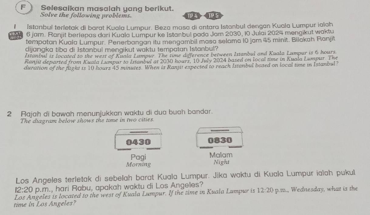 ) Selesaikan masalah yang berikut. 
Solve the following problems. TP 4 TP 5 
I Istanbul terletak di barat Kuala Lumpur. Beza masa di antara Istanbul dengan Kuaia Lumpur ialah
6 jam. Ranjit berlepas dari Kuala Lumpur ke Istanbul pada Jam 2030, 10 Julai 2024 mengikut waktu 
tempatan Kuala Lumpur. Penerbangan itu mengambil masa selama 10 jam 45 minit. Bilakah Ranjit 
dijangka tiba di 1stanbul mengikut waktu tempatan Istanbul? 
Istanbul is located to the west of Kuala Lumpur. The time difference between Istanbul and Kuala Lumpur is 6 hours. 
Ranjit departed from Kuala Lumpur to Istanbul at 2030 hours, 10 July 2024 based on local time in Kuala Lumpur. The 
duration of the flight is 10 hours 45 minutes. When is Ranjit expected to reach Istanbul based on local time in Istanbul? 
2 Rajah di bawah menunjukkan waktu di dua buah bandar. 
The diagram below shows the time in two cities. 
0430 0830
Pagi Malam 
Morning Night 
Los Angeles terletak di sebelah barat Kuala Lumpur. Jika waktu di Kuala Lumpur ialah pukul 
12:20 p.m., hari Rabu, apakah waktu di Los Angeles? 
Los Angeles is located to the west of Kuala Lumpur. If the time in Kuala Lumpur is 12:20 p.m., Wednesday, what is the 
time in Los Angeles?