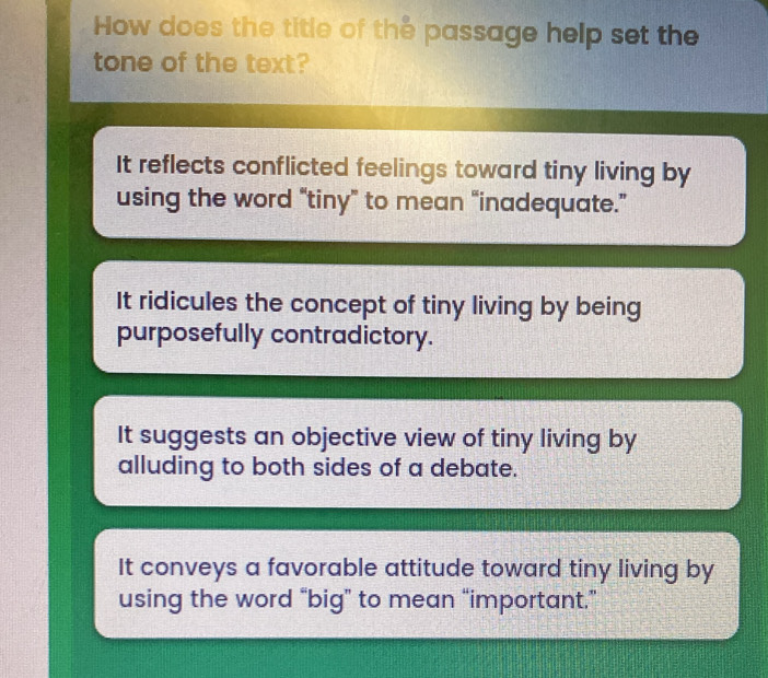 How does the title of the passage help set the
tone of the text?
It reflects conflicted feelings toward tiny living by
using the word “tiny” to mean “inadequate.”
It ridicules the concept of tiny living by being
purposefully contradictory.
It suggests an objective view of tiny living by
alluding to both sides of a debate.
It conveys a favorable attitude toward tiny living by
using the word “big” to mean “important.”