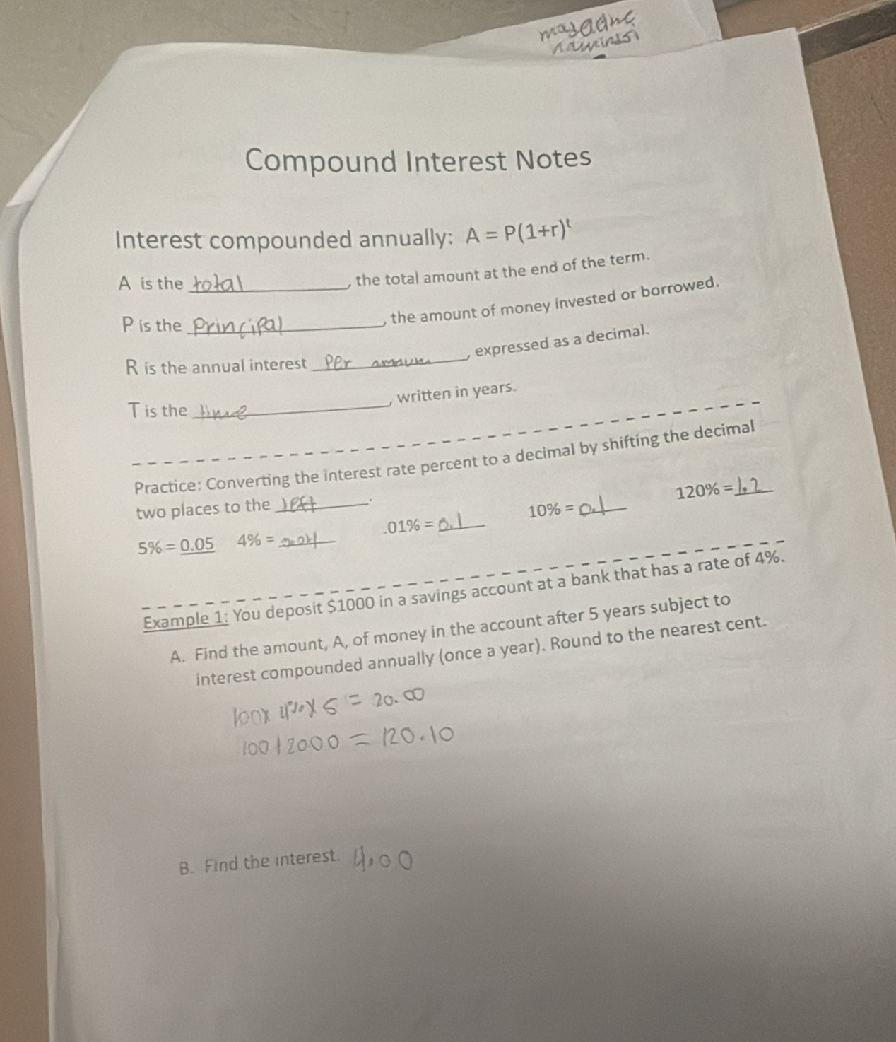 masadhe 
aginds 
Compound Interest Notes 
Interest compounded annually: A=P(1+r)^t
A is the_ 
, the total amount at the end of the term.
P is the_ 
, the amount of money invested or borrowed. 
_ 
, expressed as a decimal.
R is the annual interest 
, written in years.
T is the 
_ 
_Practice: Converting the interest rate percent to a decimal by shifting the decimal
120% =
two places to the _.
10% = _ 
_.01% =
5% =_ 0.05 4% = _ 
Example 1: You deposit $1000 in a savings account at a bank that has a rate of 4%. 
A. Find the amount, A, of money in the account after 5 years subject to 
interest compounded annually (once a year). Round to the nearest cent. 
B. Find the interest.