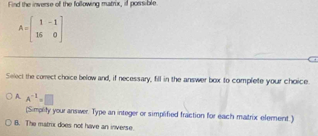 Find the inverse of the following matrix, if possible.
A=beginbmatrix 1&-1 16&0endbmatrix
Select the correct choice below and, if necessary, fill in the answer box to complete your choice.
A. A^(-1)=□
(Simplify your answer. Type an integer or simplified fraction for each matrix element.)
B. The matrix does not have an inverse.