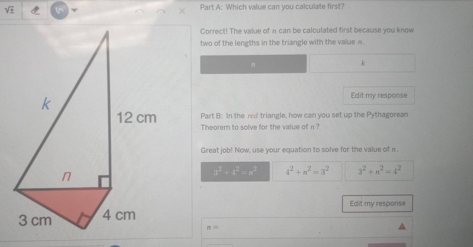 sqrt ±  
l^(Part A: Which value can you calculate first?
Correct! The value of π can be calculated first because you know
two of the lengths in the triangle with the value n.
n
k
Edit my response
Part B: In the red triangle, how can you set up the Pythagorean
Theorem to solve for the value of π ?
Great job! Now, use your equation to solve for the value of n.
3^2)+4^2=n^2 4^2+n^2=3^2 3^2+n^2=4^2
Edit my response
n=