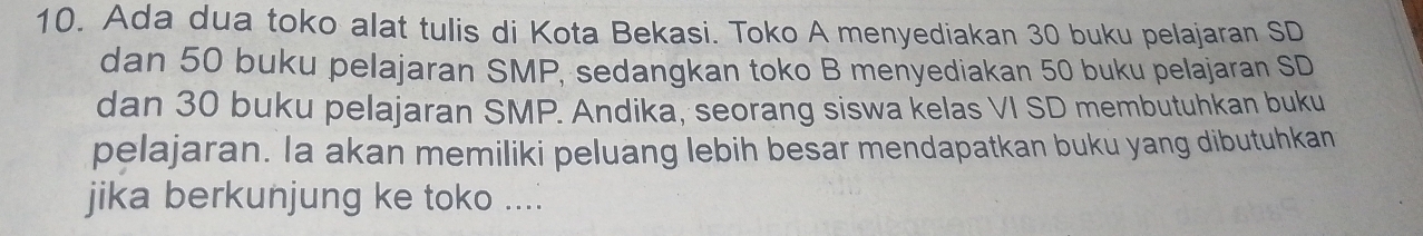 Ada dua toko alat tulis di Kota Bekasi. Toko A menyediakan 30 buku pelajaran SD 
dan 50 buku pelajaran SMP, sedangkan toko B menyediakan 50 buku pelajaran SD 
dan 30 buku pelajaran SMP. Andika, seorang siswa kelas VI SD membutuhkan buku 
pelajaran. la akan memiliki peluang lebih besar mendapatkan buku yang dibutuhkan 
jika berkunjung ke toko ....