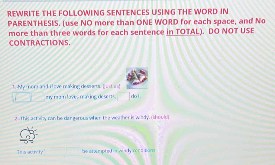 REWRITE THE FOLLOWING SENTENCES USING THE WORD IN 
PARENTHESIS. (use NO more than ONE WORD for each space, and No 
more than three words for each sentence in TOTAL). DO NOT USE 
CONTRACTIONS. 
1.-My mom and I love making desserts. (Just as) 
my mom loves making deserts, do I. 
2.-This activity can be dangerous when the weather is windy. (should) 
This activity be attempted in windy conditions.