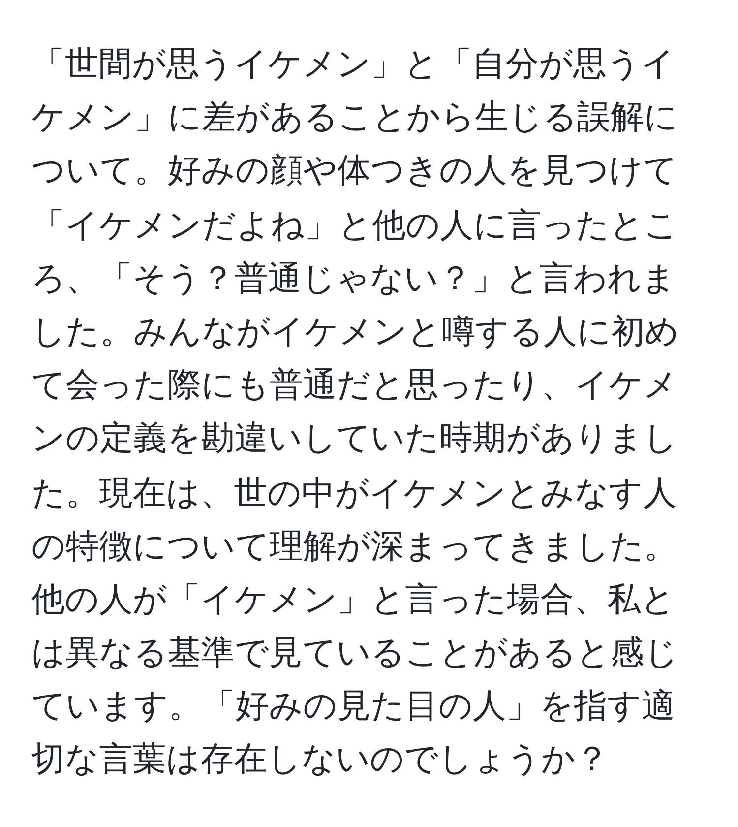 「世間が思うイケメン」と「自分が思うイケメン」に差があることから生じる誤解について。好みの顔や体つきの人を見つけて「イケメンだよね」と他の人に言ったところ、「そう？普通じゃない？」と言われました。みんながイケメンと噂する人に初めて会った際にも普通だと思ったり、イケメンの定義を勘違いしていた時期がありました。現在は、世の中がイケメンとみなす人の特徴について理解が深まってきました。他の人が「イケメン」と言った場合、私とは異なる基準で見ていることがあると感じています。「好みの見た目の人」を指す適切な言葉は存在しないのでしょうか？