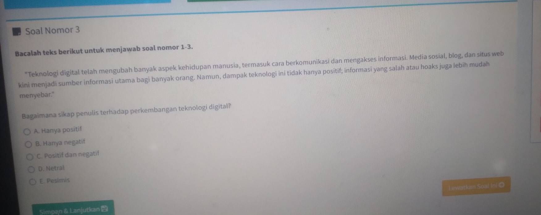 Soal Nomor 3
Bacalah teks berikut untuk menjawab soal nomor 1-3.
"Teknologi digital telah mengubah banyak aspek kehidupan manusia, termasuk cara berkomunikasi dan mengakses informasi. Media sosial, blog, dan situs web
kini menjadi sumber informasi utama bagi banyak orang. Namun, dampak teknologi ini tidak hanya positif; informasi yang salah atau hoaks juga lebih mudah
menyebar."
Bagaimana sikap penulis terhadap perkembangan teknologi digital?
A. Hanya positif
B. Hanya negatif
C. Positif dan negatif
D. Netral
E. Pesimis
Lewatkain Soal Ini ①
Simpan& Lanjutkan