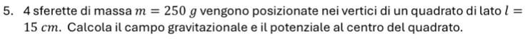 sferette di massa m=250 g vengono posizionate nei vertici di un quadrato di lato l=
15 cm. Calcola il campo gravitazionale e il potenziale al centro del quadrato.