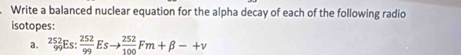 Write a balanced nuclear equation for the alpha decay of each of the following radio 
isotopes: 
a. _(99)^(252)Es: 252/99 Esto  252/100 Fm+beta -+v