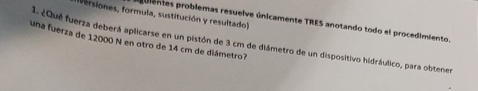 (versiones, formula, sustitución y resultado) 
guientes problemas resuelve únicamente TRES anotando todo el procedimiento. 
una fuerza de 12000 N en otro de 14 cm de diámetro? 
1. 2Qué fuerza deberá aplicarse en un pistón de 3 cm de diámetro de un dispositivo hidráulico, para obtener