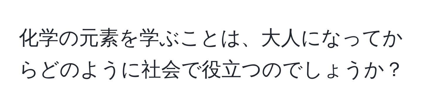 化学の元素を学ぶことは、大人になってからどのように社会で役立つのでしょうか？