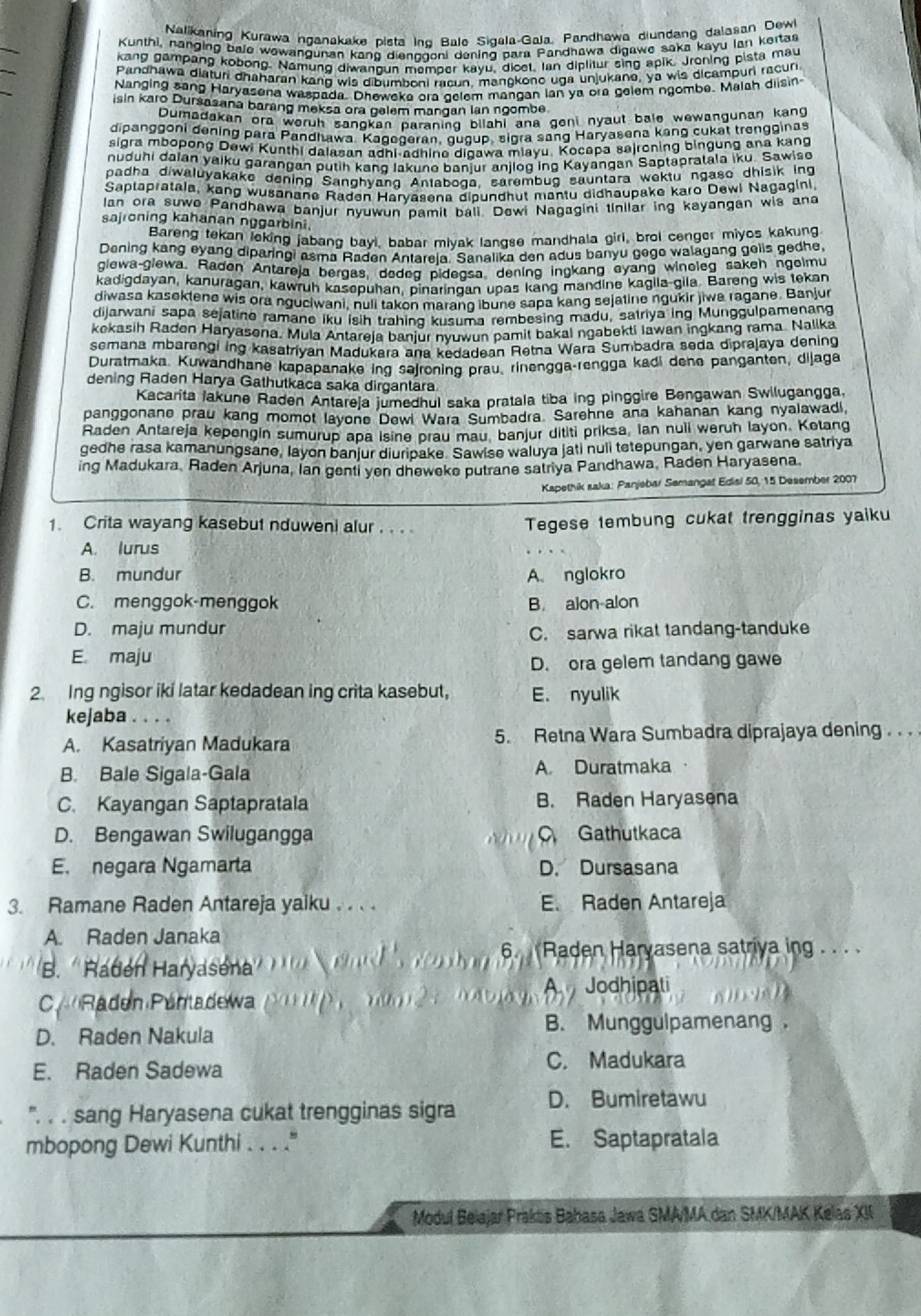 Nalikaning Kurawa nganakake pista Ind Bale Sigala-Gala, Pandhawa diundang dalasan Dew
_
Kunthi, nanging bale wawangunan kang dienggoni dening para Pandhawa digawe saka kayu Ian kertas
kang gampang kobong. Namung diwangun memper kayu, dicet, Ian diplitur sing apik. Jroning pista mau
Pandhawa diaturi dhaharan kang wis dibumboni racun, mangkono uga unjukane, ya wis dicampuri racuri
Nanging sang Haryasena waspada. Dheweka ora celem mangan lan ya ora gelem ngombe. Malah diisin
isin karo Dursasana barang meksa ora gelem mangan lan ngombe.
Dumadakan ora woruh sangkan paraning bilahi ana geni nyaut bale wewangunan kang
dipanggoni dening para Pandhawa. Kagegeran, quoup, sigra sang Haryasena kang cukat trengginas
sigra mbopong Dewi Kunthi dalasan adhi-adhine digawa miayu. Kocapa sajroning bingung ana kang
nuduhi daian yaiku garangan putih kang Iakuno banjur anjiog ing Kayangan Saptapralala iku. Sawiso
padha diwaluyakake dening Sanghyang Antaboga, sarembug sauntara wektu ngaso dhisik ing
Saptapratals, kang wusanane Raden Haryasena dipundhut mantu didhaupake karo Dewi Nagagini,
lan ora suwo Pandhawa banjur nyuwun pamit bali. Dewi Nagagini tinilar ing kayangan wis and
sajroning kahanan nggarbini.
Bareng tekan leking jabang bayi, babar miyak langse mandhala girl, brol cenger miyos kakung
Dening kang eyang diparingi asma Raden Antareja. Sanalika den adus banyu gego walagang gells gedhe
glewa-glewa, Radon Antareja bergas, dedeg pidegsa dening ingkang eyang winoleg sakeh ngolmu
kadigdayan, kanuragan, kawruh kasepuhan, pinaringan upas kang mandine kagila-gila. Bareng wis tekan
diwasa kasektene wis ora nguciwani, nuli takon marang ibune sapa kang sejatine ngukir jiwa ragane. Banjur
dijarwani sapa sejatino ramane iku isih trahing kusuma rembesing madu, satriya ing Munggulpamenang
kekasih Raden Haryasena. Mula Antareja banjur nyuwun pamit bakal ngabekti Iawan ingkang rama Nalika
semana mbarengi ing kasatriyan Madukara ana kedadean Retna Wara Sumbadra seda diprajaya dening
Duratmaka, Kuwandhane kapapanake ing sajroning prau, rinengga-rengga kadi dene panganten, dijaga
dening Raden Harya Gathutkaca saka dirgantara
Kacarita Jakune Raden Antareja jumedhul saka pratala tiba ing pinggire Bengawan Swilugangga,
panggonane prau kang momot layone Dewi Wara Sumbadra. Sarehne ana kahanan kang nyalawadi,
Raden Antareja kepengin sumurup apa isine prau mau, banjur dititi priksa, Ian nuli weruh layon. Ketang
gedhe rasa kamanungsane, layon banjur diuripake. Sawise waluya jati nuli tetepungan, yen garwane satriya
ing Madukara, Raden Arjuna, Ian genti yen dheweke putrane satriya Pandhawa, Raden Haryasena.
Kapethik saka: Panjebar Semangat Ediai 50, 15 Desember 2007
1. Crita wayang kasebut nduweni alur . . . . Tegese tembung cukat trengginas yaiku
A. lurus
B. mundur A. nglokro
C. menggok-menggok B alon alon
D. maju mundur
C. sarwa rikat tandang-tanduke
E. maju
D. ora gelem tandang gawe
2. Ing ngisor iki latar kedadean ing crita kasebut, E. nyulik
kejaba . . . 
A. Kasatriyan Madukara 5. Retna Wara Sumbadra diprajaya dening . . . 
B. Bale Sigala-Gala A. Duratmaka
C. Kayangan Saptapratala B. Raden Haryasena
D. Bengawan Swilugangga  Gathutkaca
E. negara Ngamarta D. Dursasana
3. Ramane Raden Antareja yaiku . . . . E. Raden Antareja
A. Raden Janaka
6.  Raden Haryasena satriya ing . . . 
B.  Raden Haryasena
A Jodhipati
C Raden Pántadewa
B. Munggulpamenang
D. Raden Nakula
E. Raden Sadewa C. Madukara
'. . . sang Haryasena cukat trengginas sigra D. Bumiretawu
mbopong Dewi Kunthi . . . ." E. Saptapratala
Modul Beiajar Prakts Babasa Jawa SMA/MA dan SMK/MAK Kelas XII