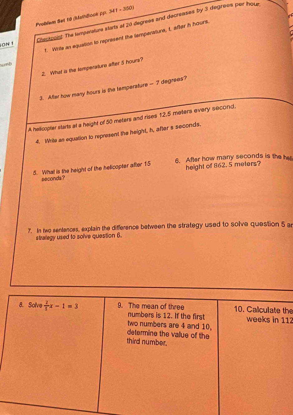 Problem Set 10 (MathBook pp. 341 - 350)
ON 1 Checkpoint: The temperature starts at 20 degrees and decreases by 3 degrees per hour
1. Write an equation to represent the temperature, t, after h hours
umb
2. What is the temperature after 5 hours?
3. After how many hours is the temperature — 7 degrees?
A helicopter starts at a height of 50 meters and rises 12.5 meters every second.
4. Write an equation to represent the height, h, after s seconds.
6. After how many seconds is the heli
5. What is the height of the helicopter after 15
seconds? height of 862. 5 meters?
7. In two sentences, explain the difference between the strategy used to solve question 5 ar
strategy used to solve question 6.
he
12