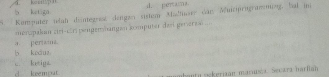 a. keempat.
b. ketiga. d. pertama.
5. Komputer telah diintegrasi dengan sistem Multiuser dan Multiprogramming, hal ini
merupakan ciri-ciri pengembangan komputer dari generasi ....
a. pertama.
b. kedua.
c. ketiga.
d. keempat.
nhantu pekerjaan manusia. Secara harfìah