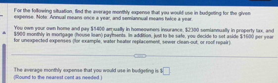 For the following situation, find the average monthly expense that you would use in budgeting for the given 
expense. Note: Annual means once a year, and semiannual means twice a year. 
You own your own home and pay $1400 amually in homeowners insurance, $2300 semiannually in property tax, and
$900 monthly in mortgage (house loan) payments. In addition, just to be safe, you decide to set aside $1600 per year
for unexpected expenses (for example, water heater replacement, sewer clean-out, or roof repair). 
The average monthly expense that you would use in budgeting is $□. 
(Round to the nearest cent as needed.)