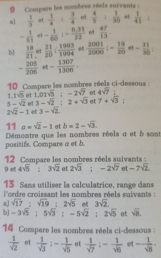 Compare les nombres réels suivants :
a)  1/3  et  1/4 ;  3/4  et  4/5 ;  1/30  et  1/41 ;
- 1/51  et - 1/60  ;- (6,31)/22  et  47/13 .
b)  18/21  et  21/20 ; 1993/1994  et  2001/2000 ;- 19/20  et - 31/30 ;
- 205/206  et - 1307/1306 .
10 Compare les nombres réels ci-dessous :
1, 1sqrt(5) et 1,01sqrt(5);-2sqrt(7) et 4sqrt(7);
5-sqrt(2) et 3-sqrt(2);2+sqrt(3) et 7+sqrt(3);
2sqrt(2)-1 et 3-sqrt(2).
11 a=sqrt(2)-1 et b=2-sqrt(3).
Démontre que les nombres réels a et b sont
positifs. Compare a et b.
12 Compare les nombres réels suivants :
9 et 4sqrt(5);3sqrt(2) et 2sqrt(3);-2sqrt(7) 1 et -7sqrt(2).
13 Sans utiliser la calculatrice, range dans
l'ordre croissant les nombres réels suivants :
a) sqrt(17);sqrt(19);2sqrt(5) et 3sqrt(2).
b) -3sqrt(5);5sqrt(3);-5sqrt(2);2sqrt(5) et sqrt(8).
14 Compare les nombres réels ci-dessous :
 1/sqrt(2)  et  1/sqrt(3) ;- 1/sqrt(5)  et  1/sqrt(7) ;- 1/sqrt(6)  et - 1/sqrt(8) ·