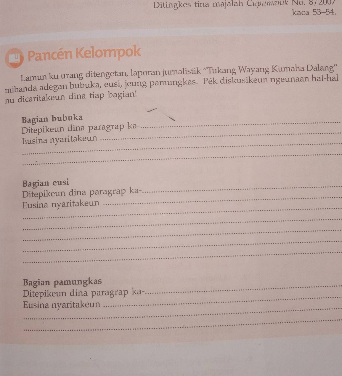 Ditingkes tina majalah Cupumanik No. 8/2007 
kaca 53 - 54. 
Pancén Kelompok 
Lamun ku urang ditengetan, laporan jurnalistik “Tukang Wayang Kumaha Dalang” 
mibanda adegan bubuka, eusi, jeung pamungkas. Pék diskusikeun ngeunaan hal-hal 
nu dicaritakeun dina tiap bagian! 
_ 
Bagian bubuka 
_ 
Ditepikeun dina paragrap ka- 
_ 
Eusina nyaritakeun 
_ 
Bagian eusi 
_ 
Ditepikeun dina paragrap ka- 
_ 
_ 
Eusina nyaritakeun 
_ 
_ 
_ 
_ 
Bagian pamungkas 
Ditepikeun dina paragrap ka- 
_ 
Eusina nyaritakeun 
_ 
_