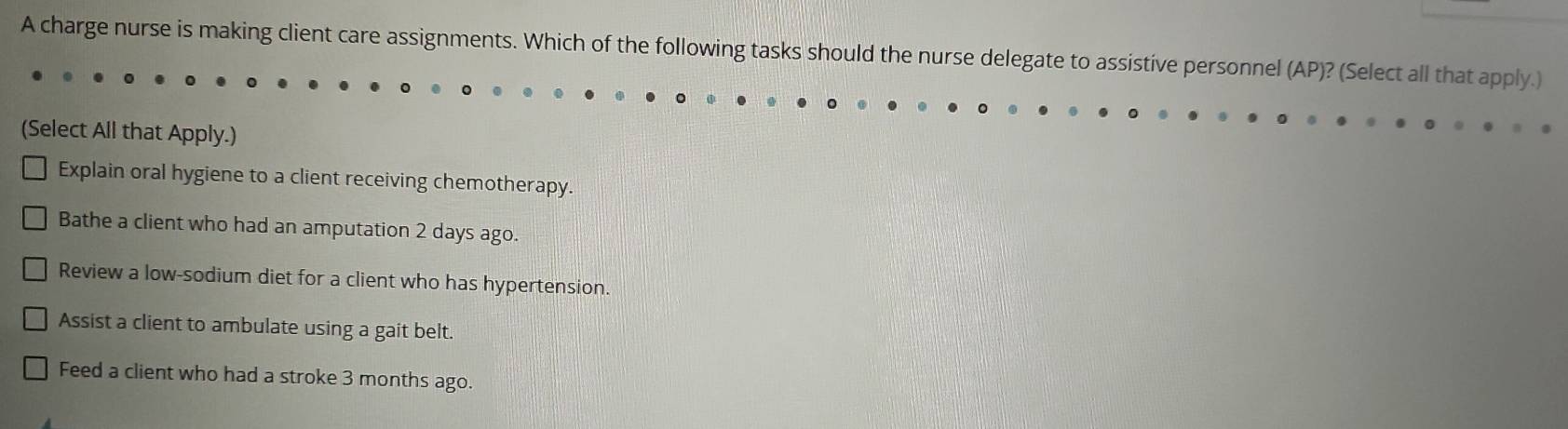 A charge nurse is making client care assignments. Which of the following tasks should the nurse delegate to assistive personnel (AP)? (Select all that apply.)
(Select All that Apply.)
Explain oral hygiene to a client receiving chemotherapy.
Bathe a client who had an amputation 2 days ago.
Review a low-sodium diet for a client who has hypertension.
Assist a client to ambulate using a gait belt.
Feed a client who had a stroke 3 months ago.