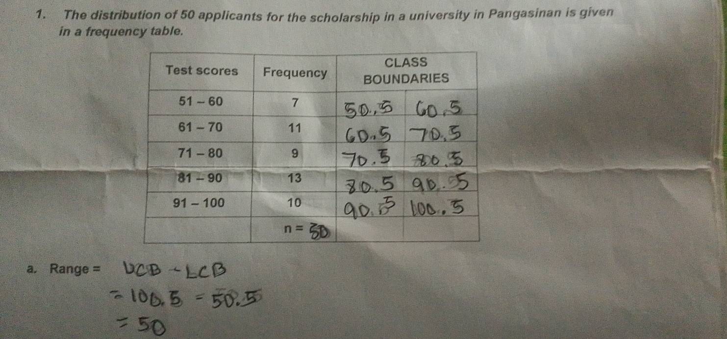 The distribution of 50 applicants for the scholarship in a university in Pangasinan is given
in a frequency table.
a. Range =