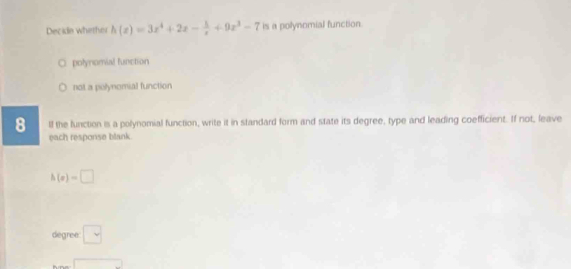 Decide whether h(x)=3x^4+2x- 5/x +9x^3-7 is a polynomial function.
polynomial function
not a polynomial function
8 If the function is a polynomial function, write it in standard form and state its degree, type and leading coefficient. If not, leave
each response blank.
h(x)=□
degree □
□