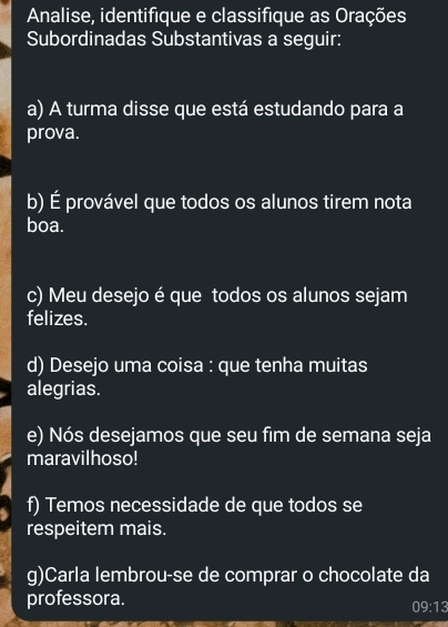 Analise, identifique e classifique as Orações 
Subordinadas Substantivas a seguir: 
a) A turma disse que está estudando para a 
prova. 
b) É provável que todos os alunos tirem nota 
boa. 
c) Meu desejo é que todos os alunos sejam 
felizes. 
d) Desejo uma coisa : que tenha muitas 
alegrias. 
e) Nós desejamos que seu fim de semana seja 
maravilhoso! 
f) Temos necessidade de que todos se 
respeitem mais. 
g)Carla lembrou-se de comprar o chocolate da 
professora.
09:13