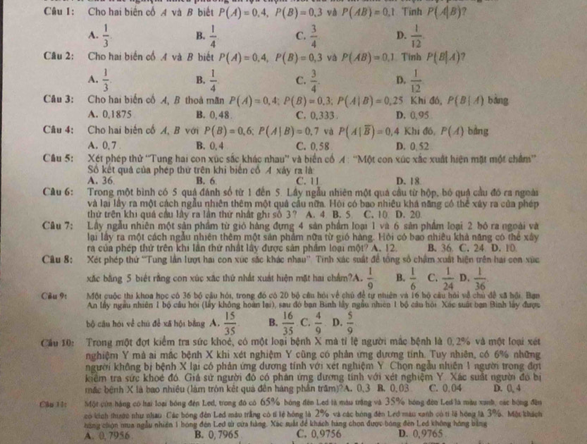 Cho hai biến cố A và B biết P(A)=0.4,P(B)=0.3 và P(AB)=0.1 Tinh P(A|B) ?
A.  1/3 .  1/4   3/4   1/12 .
B.
C.
D.
Câu 2: Cho hai biến cổ .4 và B biết P(A)=0,4,P(B)=0,3 và P(AB)=0.1 Tính P(B|A) ?
A.  1/3 .  1/4   3/4 . D.  1/12 
B,
C.
Cầu 3: Cho hai biến cố A, B thoả mãn P(A)=0,4;P(B)=0.3;P(A|B)=0,25 Khi đó, P(B|A) bǎng
A. 0,1875 B. 0,48 . C. 0,333 . D. 0.95
Cầu 4: Cho hai biến cố A, B với P(B)=0,6;P(A|B)=0,7 và P(A|overline B)=0,4 Khi đó, P(A) bàng
A. 0, 7 . B. 0, 4 C. 0,58 D. 0 52
Câu 5: Xét phép thử “Tung hai con xúc sắc khác nhau” và biển cổ A : “Một con xúc xắc xuất hiện mặt một chẩm”
Số kết quả của phép thứ trên khi biến cổ 4 xảy ra là
A. 36 B. 6 C. 11 D. 18
Câu 6: Trong một bình có 5 quá đánh số từ 1 đến 5. Lây ngẫu nhiên một quả cầu từ hộp, bó quá cầu đó ra ngoài
và lại lầy ra một cách ngẫu nhiên thêm một quả cầu nữa. Hỏi có bao nhiều khá năng có thể xây ra của phép
thử trên khi quá cầu lây ra lần thử nhật ghi số 3? A. 4 B. 5 C. 10 D. 20
Câu 7: Lây ngẫu nhiên một sản phẩm từ giỏ hàng đựng 4 sản phẩm loại 1 và 6 sản phẩm loại 2 bỏ ra ngoài và
lại lây ra một cách ngẫu nhiên thêm một sản phẩm nữa từ gió hàng. Hỏi có bao nhiêu khả năng có thể xây
ra của phép thứ trên khi lần thứ nhật lây được sản phẩm loại một? A. 12. B. 36 C. 24 D. 10
Câu 8: Xét phép thứ “Tung lần lượt hai con xức sắc khác nhau”. Tinh xác suất đề tổng số chẩm xuất hiện trên hai con xức
xắc bằng 5 biết rằng con xúc xắc thứ nhất xuất hiện mặt hai chẩm?A.  1/9  B.  1/6  C.  1/24  D.  1/36 
Cầu 9: Một cuộc thi khoa học có 36 bộ câu hỏi, trong đó có 20 bộ câu hỏi về chủ để tự nhiên và 16 bộ câu hỏi về chủ đề xã hội. Bạn
An lấy ngu nhiên 1 bộ cầu hội (lấy không hoàn lại), sau đó bạn Binh lây ngầu nhiên 1 bộ câu hội Xác suất bạn Binh lấy được
bộ câu hỏi về chú đề xã hội bằng A.  15/35  B.  16/35  C.  4/9  D.  5/9 
Cầu 10: Trong một đợt kiểm tra sức khoẻ, có một loại bệnh X mà tỉ lệ người mắc bệnh là 0,2% và một loại xét
nghiệm Y mà ai mắc bệnh X khi xét nghiệm Y cũng có phản ứng dương tính. Tuy nhiên, có 6% những
người không bị bệnh X lại có phản ứng dương tính với xét nghiệm Y. Chọn ngàu nhiên 1 người trong đợt
kiểm tra sức khoẻ đó. Giá sử người đó có phản ứng đương tính với xét nghiệm Y. Xác suất người đó bị
mặc bệnh X là bao nhiều (làm tròn kết quả đền háng phần trầm)?A. 0,3 B. 0,03 C. 0.04 D. 0, 4
Câu 11: Một của háng có hai loại bóng đến Led, trong đó có 65% bóng đên Led là màu trắng và 35% bóng đến Led là màu xanh, các bóng đền
có kích thước như nhau Các bóng đên Led màu trắng có tỉ lẻ hồng là 2% và các bóng đến Led màu xanh có ti lế hóng là 3%. Một khách
hàng chọn mua ngẫu nhiên 1 bóng đến Led từ cửa hàng. Xác suất để khách hàng chọn được bóng đên Led không hóng bằng
A. 0, 7956 B. 0, 7965 C. 0,9756 D. 0,9765