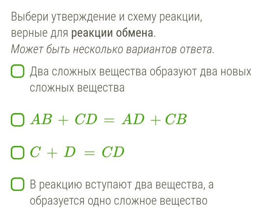 Выбери утверждение и схему реакции, 
верныΙе для реакции обмена. 
Может быеть несколько вариантов ответа. 
Два сложных вещества образуют два новых 
сложных вешества
AB+CD=AD+CB
C+D=CD
В реакцию встулают два вещества, а 
образуется одно сложное вещество