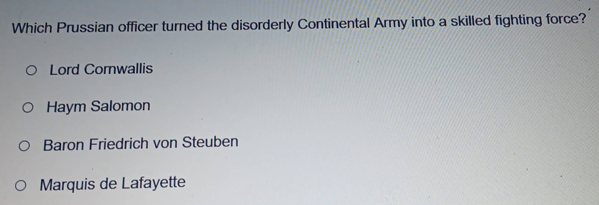 Which Prussian officer turned the disorderly Continental Army into a skilled fighting force?
Lord Cornwallis
Haym Salomon
Baron Friedrich von Steuben
Marquis de Lafayette