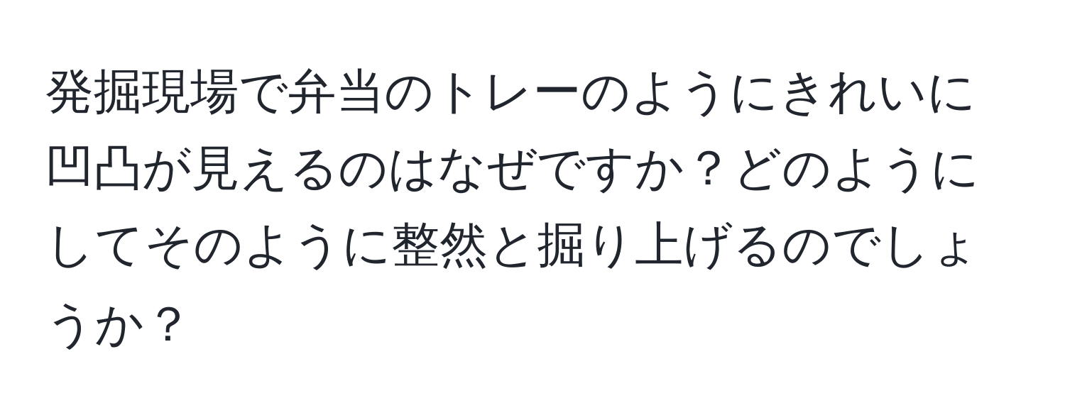 発掘現場で弁当のトレーのようにきれいに凹凸が見えるのはなぜですか？どのようにしてそのように整然と掘り上げるのでしょうか？