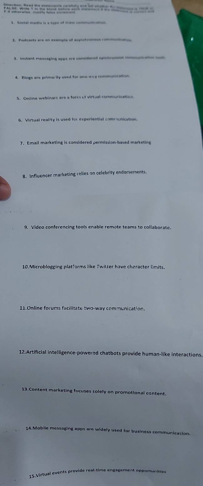 If otherwime. Juntify fatse cissement 
1. Social media is a type of mass communication 
2. Podcasts are an example of asynchronous communtontos 
3. Instant messaging apps are considered synchranous commusication molc 
4. Blogs are primarily used for one-way communication. 
5. Online webinars are a form of virtual communication 
6. Virtual reality is used for experiential communication. 
7. Email marketing is considered permission-based marketing 
8. Influencer marketing relies on celebrity endorsements. 
9. Video conferencing tools enable remote teams to collaborate. 
10.Microblogging platforms like Twitter have character limits. 
11.Online forums facilitate two-way communication. 
12.Artificial intelligence-powered chatbots provide human-like interactions. 
13.Content marketing focuses solely on promotional content. 
14.Mobile messaging apps are widely used for business communication. 
15.Virtual events provide real-time engagement opportunities