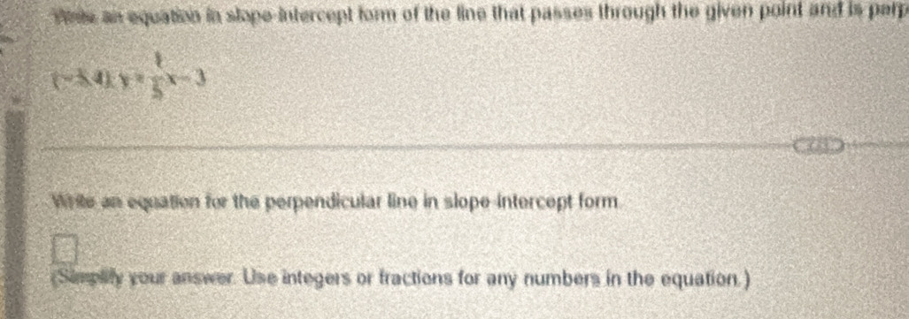 Wne an equation in slope-intercept form of the line that passes through the given point and is perp
(-3.4)*  1/5 x-3
Write an equation for the perpendicular line in slope-intercept form. 
(Simplify your answer. Use integers or fractions for any numbers in the equation.)