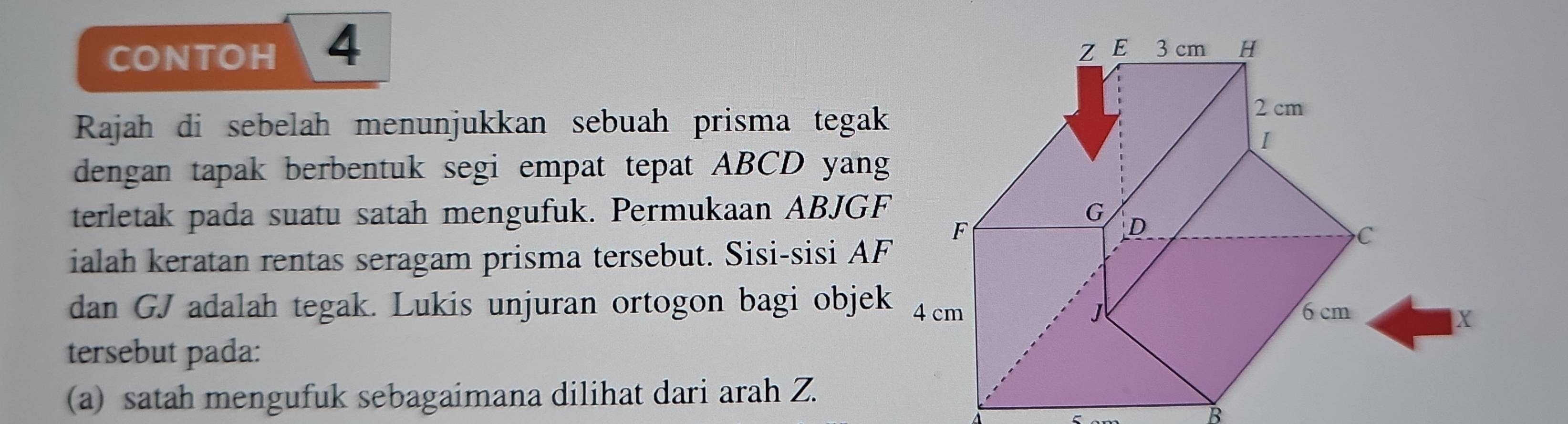 CONTOH 4 Z E 3 cm H
Rajah di sebelah menunjukkan sebuah prisma tegak
2 cm
I 
dengan tapak berbentuk segi empat tepat ABCD yang 
terletak pada suatu satah mengufuk. Permukaan ABJGF G
F
D
ialah keratan rentas seragam prisma tersebut. Sisi-sisi AF
C
dan GJ adalah tegak. Lukis unjuran ortogon bagi objek 4 cm 6 cm
1
X
tersebut pada: 
(a) satah mengufuk sebagaimana dilihat dari arah Z.
B