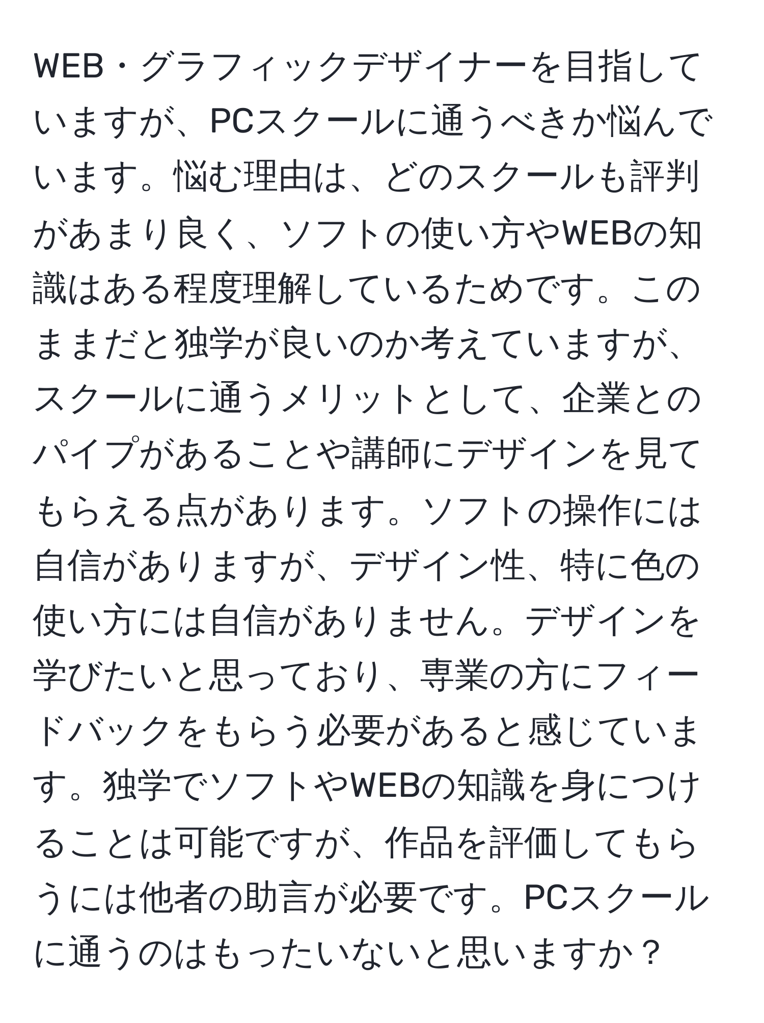 WEB・グラフィックデザイナーを目指していますが、PCスクールに通うべきか悩んでいます。悩む理由は、どのスクールも評判があまり良く、ソフトの使い方やWEBの知識はある程度理解しているためです。このままだと独学が良いのか考えていますが、スクールに通うメリットとして、企業とのパイプがあることや講師にデザインを見てもらえる点があります。ソフトの操作には自信がありますが、デザイン性、特に色の使い方には自信がありません。デザインを学びたいと思っており、専業の方にフィードバックをもらう必要があると感じています。独学でソフトやWEBの知識を身につけることは可能ですが、作品を評価してもらうには他者の助言が必要です。PCスクールに通うのはもったいないと思いますか？