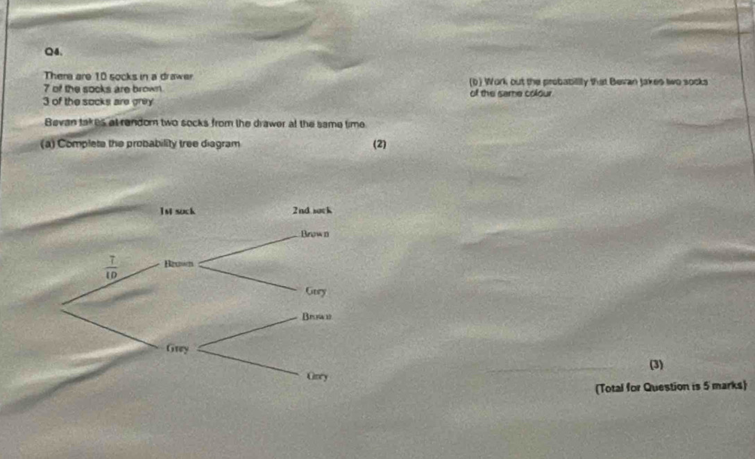 Thera are 10 socks in a drawer
7 of the socks are brown (b) Work out the probabillly that Bevan Jakes two socks
of the same colour.
3 of the socks aire grey
Bevan takes at random two socks from the drawer at the same time
(a) Complete the probability tree diagram (2)
_(3)
(Total for Question is 5 marks)