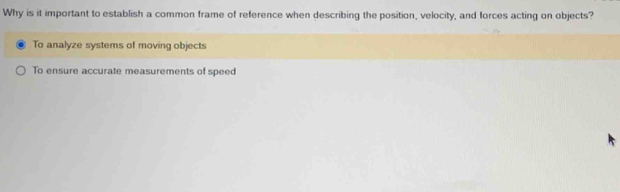 Why is it important to establish a common frame of reference when describing the position, velocity, and forces acting on objects?
To analyze systems of moving objects
To ensure accurate measurements of speed