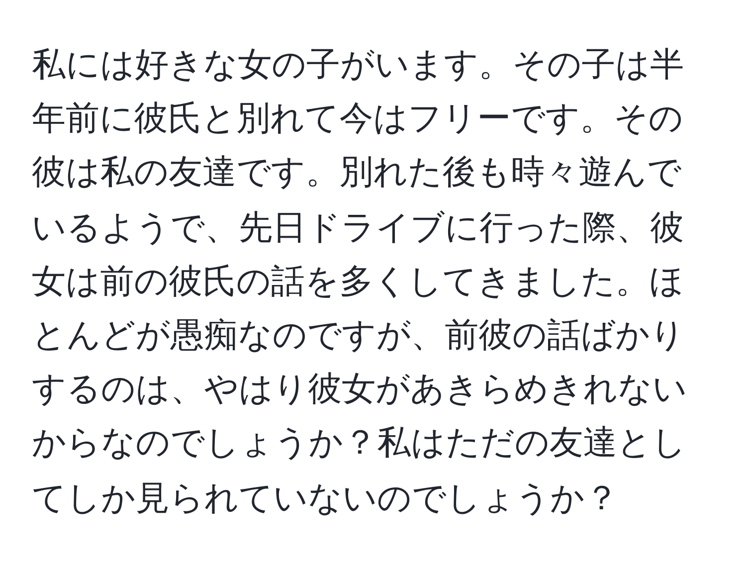 私には好きな女の子がいます。その子は半年前に彼氏と別れて今はフリーです。その彼は私の友達です。別れた後も時々遊んでいるようで、先日ドライブに行った際、彼女は前の彼氏の話を多くしてきました。ほとんどが愚痴なのですが、前彼の話ばかりするのは、やはり彼女があきらめきれないからなのでしょうか？私はただの友達としてしか見られていないのでしょうか？