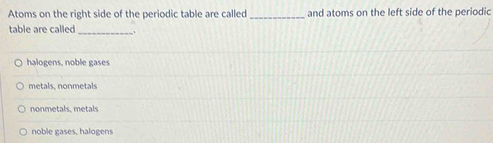 Atoms on the right side of the periodic table are called _and atoms on the left side of the periodic
table are called_
halogens, noble gases
metals, nonmetals
nonmetals, metals
noble gases, halogens