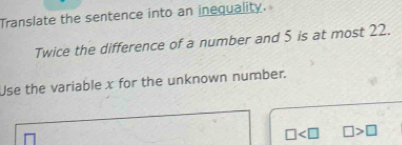 Translate the sentence into an inequality. 
Twice the difference of a number and 5 is at most 22. 
Use the variable x for the unknown number.
□ □ >□