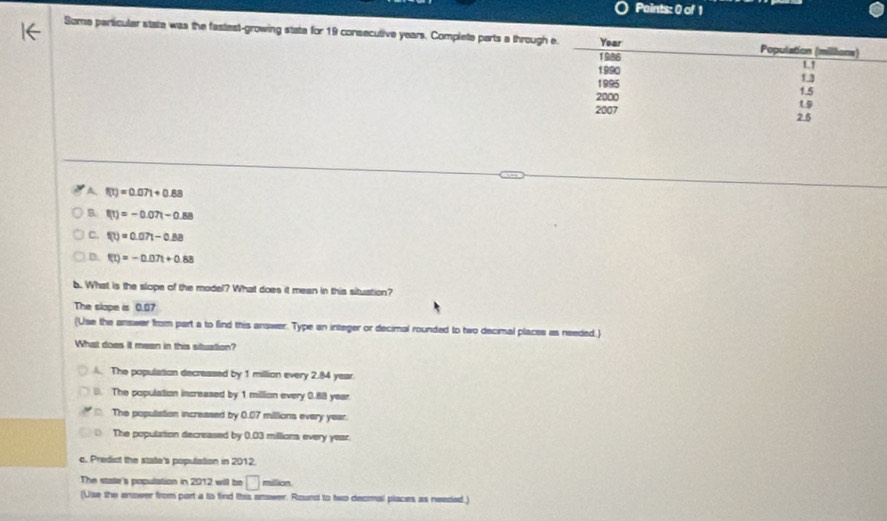 Paints: 0 of 1
Some particular state was the fastest-growing stata for 19 consecutive years. Complete parts a through
A f(t)=0.071+0.88
B f(t)=-0.07t-0.88
C. f(t)=0.07t-0.88
D. f(t)=-0.07t+0.88
b. What is the slope of the model? What does it mean in this situation?
The slope is 0.07
(Use the answer from part a to find this answer. Type an integer or decimal rounded to two decimal places as needed.)
What does it mean in this situation?. The population decressed by 1 million every 2.84 year
B. The population increased by 1 million every 0.88 year.
D The population increased by 0.07 millions every year
The population decreased by 0.03 millions every year.
c. Predict the state's population in 2012.
The state's population in 2012 will be □ million.
(Use the enower from part a to find this answer. Round to two decimal places as needed.)