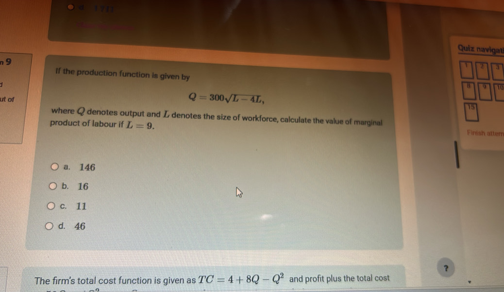 a 1 2
Quiz navigati
n 9
1 2 3
If the production function is given by
4 9 10
ut of
Q=300sqrt(L-4L),
15
where Q denotes output and L denotes the size of workforce, calculate the value of marginal Finish attem
product of labour if L=9.
a. 146
b. 16
c. 11
d. 46
？
The firm's total cost function is given as TC=4+8Q-Q^2 and profit plus the total cost