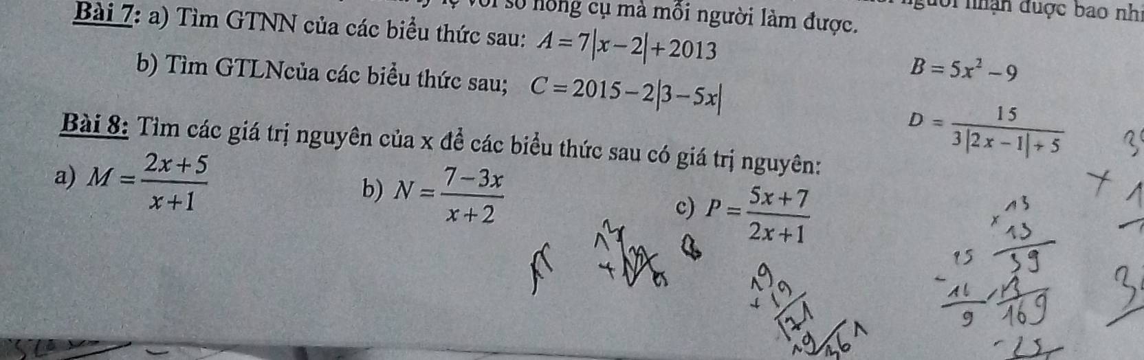 người nhận được bao nh 
T số nồng cụ mà mồi người làm được. 
Bài 7: a) Tìm GTNN của các biểu thức sau: A=7|x-2|+2013
b) Tìm GTLNcủa các biểu thức sau; C=2015-2|3-5x|
B=5x^2-9
Bài 8: Tìm các giá trị nguyên của x đề các biểu thức sau có giá trị nguyên:
D= 15/3|2x-1|+5 
a) M= (2x+5)/x+1  N= (7-3x)/x+2 
b) 
c) P= (5x+7)/2x+1 