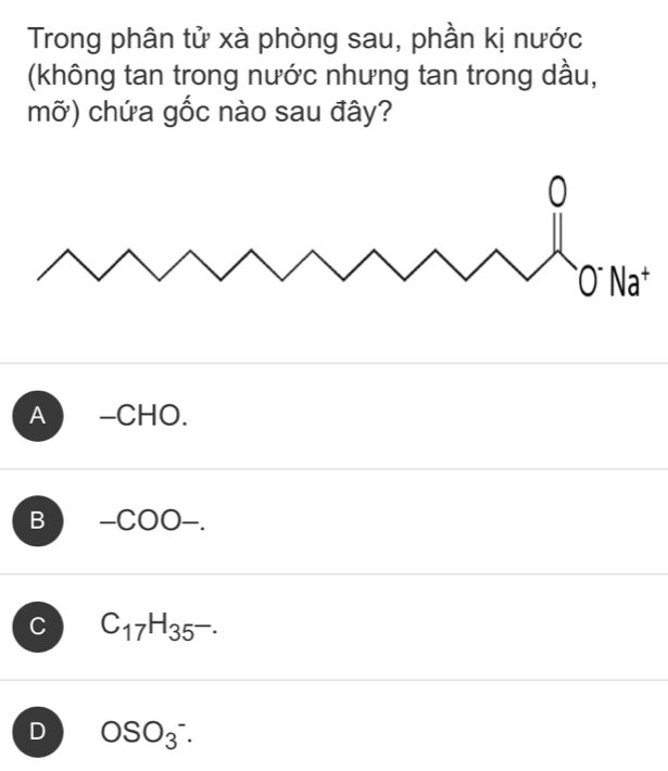 Trong phân tử xà phòng sau, phần kị nước
(không tan trong nước nhưng tan trong dầu,
mỡ) chứa gốc nào sau đây?
A ) -CHO.
B -COO-.
C C_17H_35-.
D OSO_3^-.