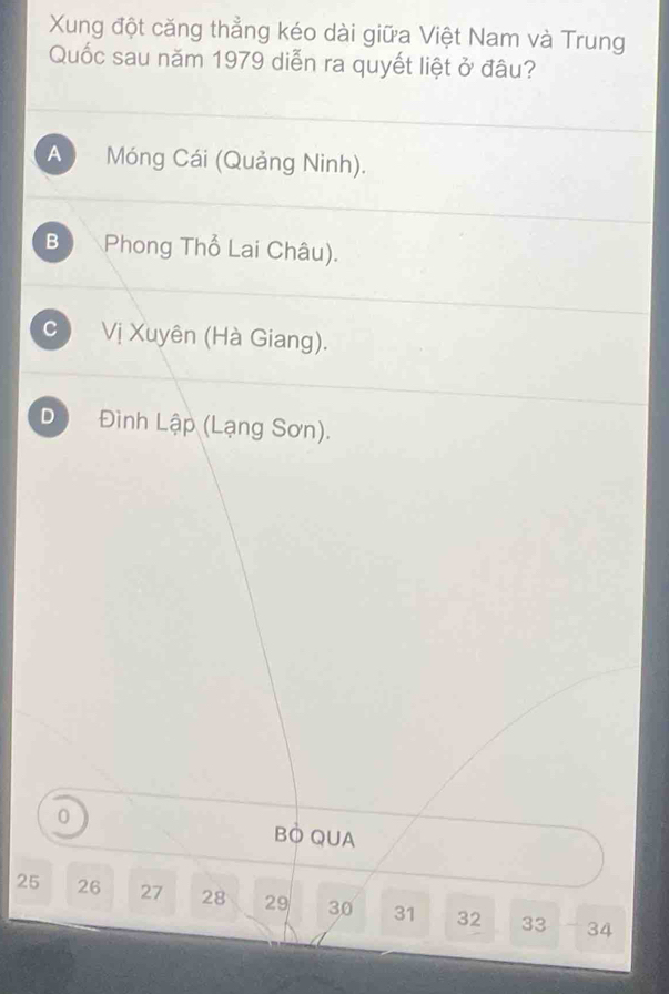 Xung đột căng thẳng kéo dài giữa Việt Nam và Trung
Quốc sau năm 1979 diễn ra quyết liệt ở đâu?
A Móng Cái (Quảng Ninh).
B Phong Thổ Lai Châu).
c ) Vị Xuyên (Hà Giang).
D Đình Lập (Lạng Sơn).
0
BÒ QUA
25 26 27 28 29 30 31 32 33 34