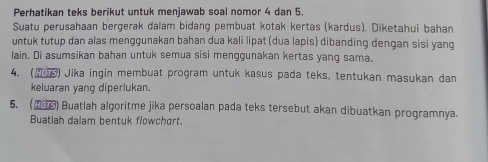 Perhatikan teks berikut untuk menjawab soal nomor 4 dan 5. 
Suatu perusahaan bergerak dalam bidang pembuat kotak kertas (kardus). Diketahui bahan 
untuk tutup dan alas menggunakan bahan dua kali lipat (dua lapis) dibanding dengan sisi yang 
lain. Di asumsikan bahan untuk semua sisi menggunakan kertas yang sama. 
4. (H01S) Jika ingin membuat program untuk kasus pada teks, tentukan masukan dan 
keluaran yang diperlukan. 
5. (నο) Buatlah algoritme jika persoalan pada teks tersebut akan dibuatkan programnya. 
Buatlah dalam bentuk flowchart.