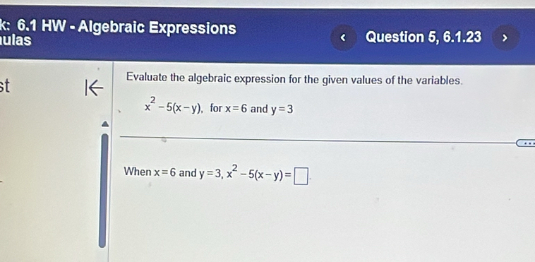 k: 6.1 HW - Algebraic Expressions 
ulas Question 5, 6.1.23 

Evaluate the algebraic expression for the given values of the variables.
x^2-5(x-y) , for x=6 and y=3
When x=6 and y=3, x^2-5(x-y)=□.