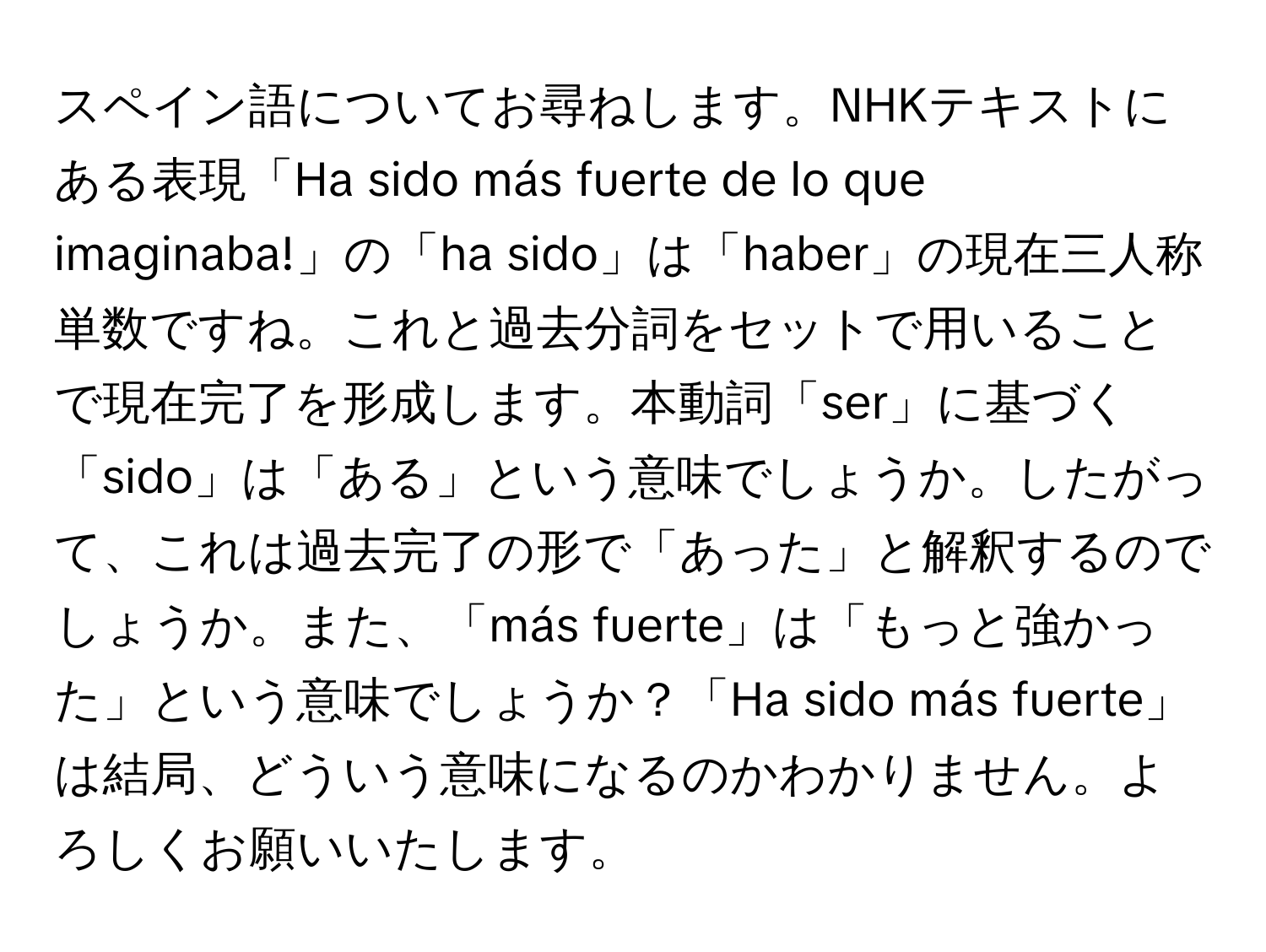 スペイン語についてお尋ねします。NHKテキストにある表現「Ha sido más fuerte de lo que imaginaba!」の「ha sido」は「haber」の現在三人称単数ですね。これと過去分詞をセットで用いることで現在完了を形成します。本動詞「ser」に基づく「sido」は「ある」という意味でしょうか。したがって、これは過去完了の形で「あった」と解釈するのでしょうか。また、「más fuerte」は「もっと強かった」という意味でしょうか？「Ha sido más fuerte」は結局、どういう意味になるのかわかりません。よろしくお願いいたします。