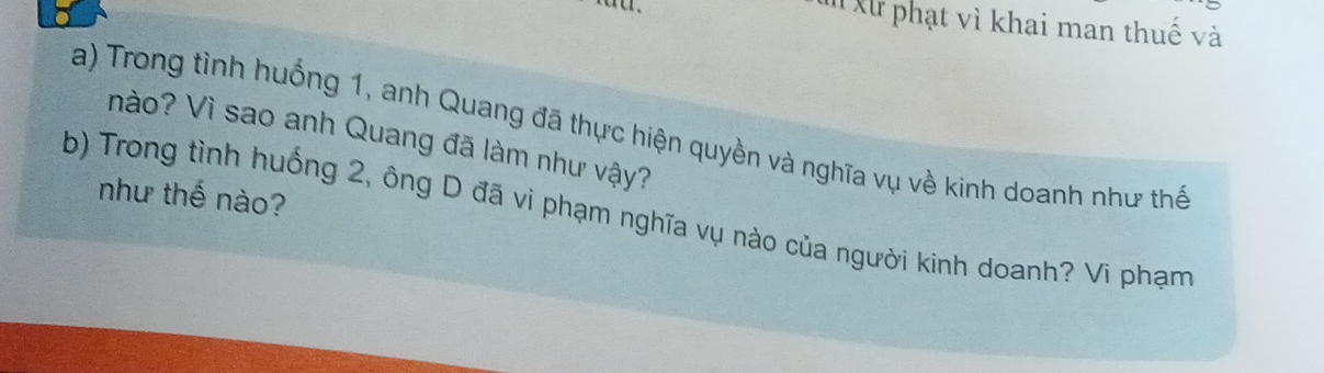 Xử phạt vì khai man thuế và 
a) Trong tình huống 1, anh Quang đã thực hiện quyền và nghĩa vụ về kinh doanh như thể nào? Vì sao anh Quang đã làm như vậy? 
như thế nào? 
b) Trong tình huống 2, ông D đã vì phạm nghĩa vụ nào của người kinh doanh? Vi phạm