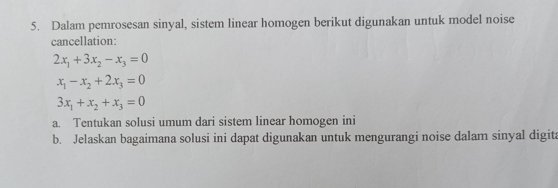 Dalam pemrosesan sinyal, sistem linear homogen berikut digunakan untuk model noise
cancellation:
2x_1+3x_2-x_3=0
x_1-x_2+2x_3=0
3x_1+x_2+x_3=0
a. Tentukan solusi umum dari sistem linear homogen ini
b. Jelaskan bagaimana solusi ini dapat digunakan untuk mengurangi noise dalam sinyal digita