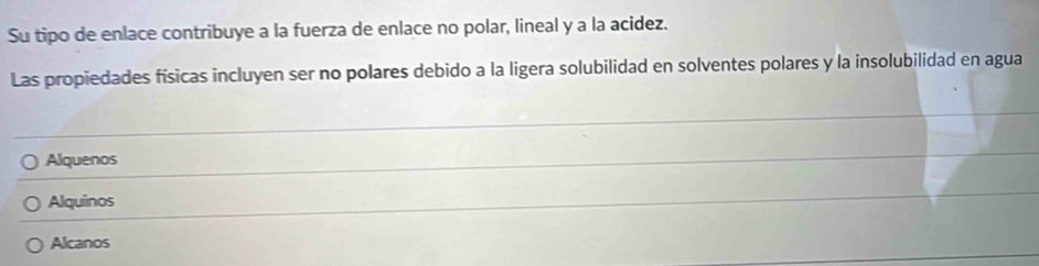 Su tipo de enlace contribuye a la fuerza de enlace no polar, lineal y a la acidez.
Las propiedades físicas incluyen ser no polares debido a la ligera solubilidad en solventes polares y la insolubilidad en agua
Alquenos
Alquinos
Alcanos