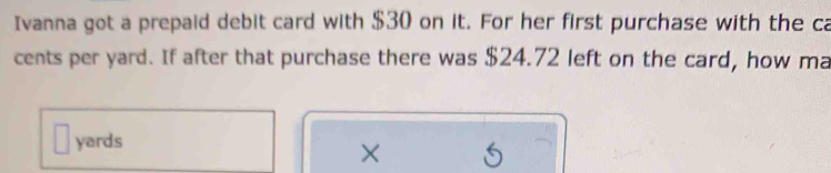 Ivanna got a prepaid debit card with $30 on it. For her first purchase with the ca 
cents per yard. If after that purchase there was $24.72 left on the card, how ma
yards
×